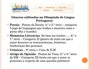 Gêneros utilizados na Olimpíada de Língua Portuguesa Poesia  - Poetas da Escola: 4.ª e 5.ª série – categoria I (jogo de linguagem que traduz a maneira como o poeta olha o mundo); Memórias Literárias  -Se bem me lembro ... : 6.ª e 7.ª série – Categoria II (gênero de texto em que o autor descreve as reminiscências, histórias, lembranças das pessoas); Crônicas  – 8ª série e 1ºano do E.M Artigo de Opinião  - Pontos de Vista: 2.ª e 3.ª série do EM – Categoria III (texto em que o autor se posiciona a respeito de uma questão polêmica) 