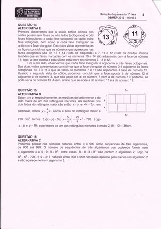 r
                                                                              Solução da prova da 1" fase   4
Somando noyos Ìalentos para o Brasil
                                                                                   OBMEP 2012- Nível2

   QUESTÃO 14
   ALTERNATIVA E
   Primeiro observamos que o sólido obtido depois dos
   cortes possui seis fases de oito lados (octogonos) e oito
   faces triangulares; a cada fase octogonal se opõe outra
   fase octogonal, bem como a cada face triangular se
   opõe outra fase triangular. Das duas vistas apresentadas
   na figura concluímos que os números que aparecem nas
   faces octogonais são 10, 13 e 14 (vista da esquerda) e 7, 11 e 12 (vista da direita). Vemos
   também que as faces marcadas com os números 10 e 14 são adjacentes com à face de número
   13; logo, a face oposta a esta última está entre os números7,11 e 12.
           Por outro lado, observamos que cada face triangular é adjacente a três fases octogonais.
   Das duas vistas apresentadas concluímos que a face triangular de número 3 e adjacente às faces
   octogonais 13,7 e 11 e que as faces de números 7 e 11 são adjacentes à face de número 12.
   Usando a segunda vista do sólido, podemos concluir que a face oposta à de número 12 é
   adjacente à de número 3, que não pode ser a de número 7 nem a de número 11; portanto, só
   pode ser a de número 13. Assim, a face que se opõe a de número 13 é a de número 12.


   QUESTAO 15                                                                                   5x
   ALTERNATIVA D
   Sejam x e y, respectivamente, as medidas do lado menor e do
   lado maior de um dos retângulos menores. As medidas dos y
   dois lados do retângulo maioisão então x+ y e 4x-5y; em i
                                       4X
   particular, temos y =
                                       =
                                        x. Como a   ârea do retângulo maior   é   i'

                                       5
                                                                                                4y
   720       cm2,       temos 5x(x + y) = s"l   r.Z* ): + ,'    = TZo. Loso
    x:    8ê       Y = 1A; o perímetro     de um dos retângulos menores é então 2 .(8 + 10) = 36
                                                                                                   "rn.

   QUESTÃO 16
   ALTERNATIVA C
   Podemos pensar nos números naturais entre 0 e 999 como sequências de três algarismos,
   de 000 até 999. O número de sequências de três algarismos que podemos formar sem
   o algarismo 3 é 9.,9,'9:93; entre essas, 8:"8,,18=83 não contém o algarismo 2. Logo há
   93 - 83 = 729 - 512 = 217 naturais entre 000 e 999 nos quais aparece pelo menos um algarismo 2
   e não aparece nenhum algarismo 3.
 