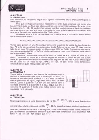 Solução Oa pràva da 1" fase
Somando noyos talenios para 0 Brasil
                                                                                                          OBMEP 2012- Nível2

   QUESTAO 17
   ALTERNATIVA B
   Para simplificar, no parágrafo a seguir "aznl" significa "bandeirinhaazul" e analogamente para as
   outras cores.
          Para que não haja azuis juntas, é necessário que entre duas azuis haja pelo menos uma
   bandeirinha de outra cor. Para isso, são necessárias pelo menos 24 bandeirinhas não azuis; como
   há exatamente 14+ 10 = 24 bandeirinhas brancas e verdes, concluímos que a fila de bandeirinhas
   começa e termina com uma azul e que entre quaisquer duas azuis há exatamente uma branca ou
   uma verde. Em particular, as alternativas A) e C) são falsas.
          Usando as letras A, B e V para as cores azul, branco e verde, a possível fila abaixo mostra
   que a alternativa D) é falsa:

                         &m &m         & ÂVA # & ffi & ts AWS"   i+   &#&   r ÂVA   ì & t# é,   il &VAffi & tí Aí&V&W&VAVA/&

   Vamos agora pensar em uma fila qualquer como uma sequência de blocos de duas letras dos
   tipos AB e AV com uma letra A na extremidade direita. Pelo menos um bloco AB deve estar ao
   lado de um bloco AV, criando assim um bloco maior ABAV ou AVAB. Em qualquer dos casos,
   vemos uma sequência (BAV ou VAB) de três bandeirinhas de cores todas diferentes, o que mostra
   que a alternativa E) é falsa.
           Finalmente, notamos que uma fila da Joana 14 blocos AB e 10 blocos AV, além do A à
   direita. Com esses 10 blocos AV é possível separar no máximo 11 blocos AB uns dos outros;
   assim, há pelo menos dois blocos AB consecutivos, seguidos de uma letra A. Logo em qualquer
   fila da Joana há um bloco do tipo ABABA, ou seja, há pelo menos cinco bandeirinhas
   consecutivas nas quais não aparece a cor verde.


   QUESTAO 18
   ALTERNATIVA E
   Vamos indicar o quadrado azul inferior da planificação com o
   número 3. Observamos que, após a construção do cubo, os
   quadrados indicados pelos números 1 , 2 e 3 terão um vértice
   comum (destacado na figura), logo terão, dois a dois, um lado
   comum. Como o quadrado 1 jét tem um lado comum com o
   quadrado amarelo e o quadrado 3 ê azul, segue que ele é
   vermelho. O quadrado 2, tendo então lados comuns com os
   quadrados 1 e 3, é amarelo.


   QUESTAO 19
   ALTERNATIVA A

   Notamos primeiro que a soma dos números de 1 a 25                                      ,':#:325;                 a soma dos números
                                                                        a)4
   em uma linha, coluna ou diagonal é então                             +=
                                                                         5
                                                                                65.As casas brancas dotabuleiro consistem de
  uma linha, de uma coluna e das duas diagonais, todas se cruzando na casa central. Denotando
  por x o número da casa central e lembrando que a soma dos números das casas cinzentas é 104,
  temos 4.'. 65-3x= 325*104 e segue Que x= 13.
 