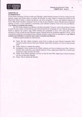 Solução da prova da 1" fase   6
Somando noyos talentos para o Braiil
                                                                              OBMEP 2012 - Nível 2

   QUESTAO 20
   ALTERNATIVA C
   Como Pedro comprou 5 livros a mais que Cláudia e cada homem comprou 4 livros a mais que sua
   esposa, segue que Pedro não é o marido de Cláudia, ou seja, Pedro é marido de Lorena ou de
   Bianca.Se Pedro fosse o marido de Bianca, ele teria comprado 7 livros, pois Bianca comprou 3
   livros. Mas Pedro também comprou 5 livros a mais do que Cláudia e assim Cláudia teria comprado
   apenas 2 livros, o que contraria o enunciado, pois Cláudia comprou mais livros do que Bianca.
   Logo Pedro é o esposo de Lorena.
           Se Vitor fosse casado com Bianca, ele teria comprado 7 livros e, como ele comprou 3 livros
   a mais do que Lorena, concluiríamos que Lorena deveria ter comprado 4 livros. Mas já vimos que
   Pedro é esposo de Lorena, logo Pedro deveria ter comprado 8 livros. Por outro lado, Pedro
   comprou 5 livros a mais do que Cláudia e assim Cláudia deve ter comprado apenas 3 livros, o que
   novamente contraria o enunciado já que Cláudia comprou mais livros do que Bianca. Logo Vitor é
   casado com Cláudia e o homem sem nome é casado com Bianca.
           Podemos agora analisar as alternativas:

                A)       Falsa. De fato, Pedro comprou cinco livros a mais do que Cláudia enquanto Vítor
                         comprou quatro livros a mais que Cláudia; logo Pedro comprou um livro a mais do que
                         Vítor.
                 B)      Falsa. Pedro é o marido de Lorena.
                 C)      Verdadeira. Como vimos em A), Pedro comprou um livro a mais do que Vitor. Como o
                         homem sem nome foi o que menos comprou livros, segue que Pedro foi o marido que
                         comprou o maior número de livros.
                 D)      Falsa. Como Pedro comprou um livro a mais do que Vítor, segue que Lorena comprou
                         um livro a mais que Cláudia.
                 E)      Falsa. Vitor é marido de Cláudia.
 