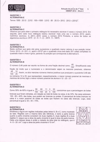 Solução da prova da 1u fase
Somandr novos talentos para o Brasil
                                                                                             OBMEP 2012 - Nível 2

   QUESTÃO 1
   ALTERNATIVA E
   Temos 1000.. 2AJ2, 2,012. 100 = 1000                       :.   2,012. 00, 20,12 = 2012 ., 2A12= (2}1tr')2.


   QUESTÃO 2
   ALTERNATIVA C
   Observe que para obter o primeiro retângulo foi necessário escrever 4 vezes o número 2012. Em
   seguida, para cada novo retângulo bastou escrever mais uma vez o número 2012; assim,
   Carlinhos escreveu 4+2Q11=2A15 vezes o número 2012 Porlanto, a soma de todos os
   algarismos escritos é 2cl5.'(2+0+1+ 2)=2U5,.5= 10075


   QUESTÃO 3
   ALTERNATIVA A
   Basta verificar que após oito giros sucessivos o quadrado menor retorna à sua posição inicial.
   Como 2012=8x251+4, após o20120 giro o quadrado cinzaterá dado 251 voltas completas no
   quadrado maior e mais 4 giros, parando na posição que corresponde à alternativa A.


  QUESTÃO 4
  ALTERNATIVA B
  O número 0,48 pode ser escrito na forma de uma fração decimal como
                                                                                                    ffi. sitolificando esta
  fração de modo que                   o   numerador     eo        denominador sejam os menores possíveis, obtemos
    48 -
   ---- = 12 . Assim. os dois menores                 números inteiros positivos que produzem o quociente 0,48 são
   100 25
  os nÚmeros 12 e 25, que representam, respectivamente, o menor número possível de meninas e
  meninos da turma; logo o menor número possível de alunos é 12 + 25 = 3T                            .




  QUESTÃO 5
  ALTERNATIVA D
                                                55       60                  33
                     _
  Como 55% de Go% é iquat                   a        *        =11*9=
                                                         . concluímos que a percentagem de bolas
                                                              =
                                       100 n* S:100, ",
                                                100
  brancas que foram retiradas, em relação ao total de bolas na caixa, e de 33%. Na caixa sobraram
  100-60=40% das bolas, que podem ser brancas ou pretas. O percentual de bolas brancas na
  caixa é o maior possível se todas as bolas que ficaram na caixa São brancas. Logo, esse
  percentual é igual a 33 + 40 =73o/o.


  QUESTÃO 6
  ALTERNATIVA A
  Dividimos a figura em regiões indicadas pelas letras A, B e C, como mostrado
  ao lado. Regiões com a mesma letra são idênticas, e tanto a parte branca
  quanto a parte cinzenta consistem de duas regiões A, duas regiões B e duas
  regiões C; segue que a área da parte cinzenta é igual àârea da parte branca.
  Cada uma dessas áreas é então a metade da área total do retângulo, que é
  4x5= 20 cm2. Logo a áreada parte cinzenta é 10 cm2.
 