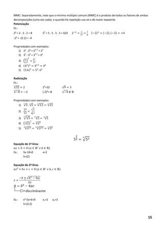 MMC: Separadamente, note que o mínimo múltiplo comum (MMC) é o produto de todos os fatores de ambas decomposições (uma vez cada), e quando há repetição usa-se o de maior expoente. 
Potenciação 
Ex.: 
2³ = 2 . 2 . 2 = 8 54 = 5 . 5 . 5 . 5 = 625 ( ) ( ) ( ) 
-2² = -(2.2) = -4 
Propriedades com exemplos: 
1) 2² . 2³ = 22+3 = 25 
2) 35 : 33 = 35-3 = 3² 
3) (6 ) 6 
4) ( ) 6 
5) ( ) 
Radiciação 
Ex.: 
√ 25=32 √ 
√ 8 (-2)³=-8 √ ∉ 
Propriedades com exemplos: 
1) √ √ √ √ 
2) √ √ √ 
3) √√ √ √ 
4) (√ ) √ 
5) √ √ √ 
√ 
Equação do 1º Grau ( ∈ ∈ ) 
Ex.: 5x-10=0 x=2 
S={2} 
Equação do 2º Grau ² ( ∈ ∈ ) 
√ 
Ex.: x²-5x+6=0 x1=2 x2=3 
S={2;3} 
15  
