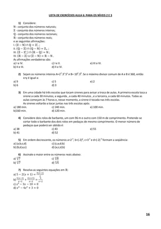 LISTA DE EXERCÍCIOS AULA 6: PARA OS NÍVEIS 2 E 3 
1) Considere: 
- conjunto dos números naturais; 
- conjunto dos números inteiros; 
- conjunto dos números racionais; 
- conjunto dos números reais; 
e as seguintes afirmações: 
I. ( )∩ 
II. ( )∩( ) + 
III. ( )∩( ) 
IV. ( )∪( ) 
As afirmações verdadeiras são: 
a) I e IV. c) I e II. e) III e IV. 
b) II e III. d) II e IV. 
2) Sejam os números inteiros A=23.3x.5y e B= 104.38. Se o máximo divisor comum de A e B é 360, então x+y é igual a: 
a) 9 c) 5 e) 2 
b) 6 d) 3 
3) Em uma cidade há três escolas que tocam sirenes para avisar a troca de aulas. A primeira escola toca a sirene a cada 30 minutos; a segunda , a cada 40 minutos , e a terceira, a cada 60 minutos. Todas as aulas começam às 7 horas e, nesse momento, a sirene é tocada nas três escolas. 
As sirenes voltarão a tocar juntas nas três escolas após: 
a) 180 min. c) 140 min. e) 100 min. 
b)160 min. d) 120 min. 
4) Considere dois rolos de barbante, um com 96 m e outro com 150 m de comprimento. Pretende-se cortar todo o barbante dos dois rolos em pedaços de mesmo comprimento. O menor número de pedaços que poderá ser obtido é: 
a) 38 c) 43 e) 55 
b) 41 d) 52 
5) Em ordem decrescente, os números a=2-3, b=(-2)³, c=3-2 e d=(-2)-3 formam a seqüência: 
a) (a;b;c;d) c) (c;a;d;b) 
b) (b;d;a;c) d) (a;c;d;b) 
6) Assinale o maior entre os números reais abaixo: 
a) √ c) √8 
b) √ d) √ 
7) Resolva as seguintes equações em : 
a) ( ) ( ) 
b) ( ) ( + ) 
c) ² 
d) ² 
16  