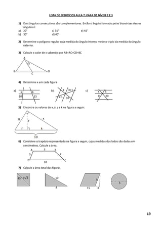 LISTA DE EXERCÍCIOS AULA 7: PARA OS NÍVEIS 2 E 3 
1) Dois ângulos consecutivos são complementares. Então o ângulo formado pelas bissetrizes desses ângulos é: 
a) 20° c) 35° e) 45° 
b) 30° d) 40° 
2) Determine o polígono regular cuja medida do ângulo interno mede o triplo da medida do ângulo externo. 
3) Calcule o valor de x sabendo que AB=AC=CD=BC 
4) Determine x em cada figura 
a) b) c) 
5) Encontre os valores de x, y, z e k na figura a seguir: 
6) Considere o trapézio representado na figura a seguir, cujas medidas dos lados são dadas em centímetros. Calcule a área. 
7) Calcule a área total das figuras 
A B D C x 10 15 6 x 10 8 x-1 X+1 x 6 8 20 10 4 3 5 A B C D 45° 8√ 8 10 5 15 3 5 19  