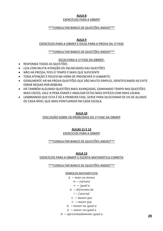 AULA 8 
EXERCÍCIOS PARA A OBMEP 
***CONSULTAR BANCO DE QUESTÕES ANEXO*** 
AULA 9 
EXERCÍCIOS PARA A OBMEP E DICAS PARA A PROVA DA 1ª FASE 
***CONSULTAR BANCO DE QUESTÕES ANEXO*** 
DICAS PARA A 1ª FASE DA OBMEP: 
 RESPONDA TODAS AS QUESTÕES 
 LEIA COM MUITA ATENÇÃO OS ENUNCIADOS DAS QUESTÕES 
 NÃO HÁ PRESSA, POIS O TEMPO É MAIS QUE SUFICIENTE 
 TODA ATENÇÃO É POUCO NA HORA DE PREENCHER O GABARITO 
 GERALMENTE HÁ NA PROVA QUESTÕES QUE SÃO MUITO SIMPLES, IDENTIFICANDO-AS EVITE ERRAR NESSAS POR BOBEIRA 
 HÁ TAMBÉM ALGUMAS QUESTÕES MAIS AVANÇADAS, GANHANDO TEMPO NAS QUESTÕES MAIS FÁCEIS, VALE A PENA PARAR E ANALISAR ESTAS MAIS DIFÍCEIS COM MAIS CALMA. 
 LEMBRANDO QUE ESTA É SÓ A PRIMEIRA FASE, SERVE PARA SELECIONAR OS 5% DE ALUNOS DE CADA NÍVEL QUE MAIS PONTUAREM EM CADA ESCOLA. 
AULA 10 
DISCUSSÃO SOBRE OS PROBLEMAS DA 1ª FASE DA OBMEP 
AULAS 11 E 12 
EXERCÍCIOS PARA A OBMEP 
***CONSULTAR BANCO DE QUESTÕES ANEXO*** 
AULA 13 
EXERCÍCIOS PARA A OBMEP E ESCRITA MATEMÁTICA CORRETA 
***CONSULTAR BANCO DE QUESTÕES ANEXO*** 
SÍMBOLOS MATEMÁTICOS < 
≅ 20  
