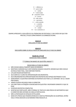 ∪ ã ∩ çã ã ∈ ⊂ á ⊃ é ã 
SEMPRE APRESENTE A SOLUÇÃO DE SEU PROBLEMA EM DESTAQUE, E EM CASOS EM QUE FOR PRECISO, UTILIZE CORRETAMENTE OS SIMBOLOS ACIMA. 
AULA 14 
SIMULADO 2ª FASE DA OBMEP 
AULA 15 
DISCUSSÃO SOBRE OS RESULTADOS DO SIMULADO DA 2ª FASE DA OBMEP 
AULAS 16, 17 E 18 
EXERCÍCIOS PARA A OBMEP 
***CONSULTAR BANCO DE QUESTÕES ANEXO*** 
DICAS PARA A 2ª FASE DA OBMEP: 
 NÃO DEIXAR ABSOLUTAMENTE NADA EM BRANCO. 
 MOSTRAR O MÁXIMO QUE VOCÊ DOMINA DAQUELE ASSUNTO, MESMO QUE NÃO CHEGUE AO RESULTADO FINAL, ISSO CONTARÁ PONTOS. 
 UTILIZAR RIGOR MATEMÁTICO. 
 SEJA SIMPLES E CLARO NA APRESENTAÇÃO DAS RESPOSTAS. 
 SEJA ORGANIZADO NA APRESENTAÇÃO DAS RESPOSTAS NO ESPAÇO DESTINADO A ELAS. 
 GERALMENTE A QUESTÃO B DEPENDE DA RESPOSTA DO ÍTEM A, O C DEPENDE DO B, E ASSIM POR DIANTE. 
 JAMAIS ESCREVA RECADOS PARA O CORRETOR. 
 LER COM TODA A ATENÇÃO O ENUNCIADO DA QUESTÃO E RESPONDER SOMENTE O QUE SE PEDE. 
 ESCREVER RESPOSTAS COMPLETAS. 
 ACERTAR NO PORTUGUÊS. NÃO É PORQUE SE TRATA DE UMA PROVA DE MATEMÁTICA QUE O CORRETOR NÃO ENTENDE DE LÍNGUA PORTUGUESA. 
 NÃO ULTRAPASSAR OS ESPAÇOS ESTIPULADOS. 
 SERÁ ESTA PROVA QUE PODERÁ OFERECER A VOCÊ AS PREMIAÇÕES DA OLIMPÍADA, ENTÃO VALE A PENA DEDICAR-SE AO MÁXIMO PARA RESOLVÊ-LA. 
21  