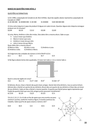 BANCO DE QUESTÕES PARA NÍVEL 2 
QUESTÕES ALTERNATIVAS 
1) Em 1998, a população do Canadá era de 30,3 milhões. Qual das opções abaixo representa a população do Canadá em 1998? 
A) 30 300 000 B) 303000 000 C) 30 300 D) 303000 E)30 300 000 000 
2) Uma certa máquina é capaz de produzir 8 réguas em cada minuto. Quantas réguas esta máquina consegue produzir em 15 minutos? 
A)104 B)110 C)112 D)128 E)120 
3) Luíza, Maria, Antônio e Júlio são irmãos. Dois deles têm a mesma altura. Sabe-se que: 
 Luíza é maior que Antônio 
 Maria é menor que Luíza 
 Antônio é maior do que Júlio 
 Júlio é menor do que Maria. 
Quais deles têm a mesma altura? 
A) Maria e Júlio B) Júlio e Luíza C) Antônio e Luíza 
D) Antônio e Júlio E) Antônio e Maria 
4) O algarismo das unidades do número 1×3×5×79×97×113 é: 
A) 1 B) 3 C) 5 D) 7 E) 9 
5) Na figura abaixo temos dois quadrados. O maior tem lado a + b e o menor lado a. 
Qual é a área da região em cinza? 
A) b B) a + b C) a² + 2ab D) b² E) 2ab + b² 
6) Adriano, Bruno, César e Daniel são quatro bons amigos. Daniel não tinha dinheiro, mas os outros tinham. Adriano deu a Daniel um quinto do seu dinheiro, Bruno deu um quarto do seu dinheiro e César deu um terço do seu dinheiro. Cada um deu a Daniel a mesma quantia. A quantia que Daniel possui agora representa que fração da quantia total que seus três amigos juntos possuíam inicialmente? 
A) 1/10 B) 1/4 C)1/3 D) 2/5 E) ½ 
7) A, B, C, D, E, F, G e H são os fios de apoio que uma aranha usa para construir sua teia, conforme mostra a figura. A aranha continua seu trabalho. Sobre qual fio de apoio estará o número 118 ? 
A) B B) D C) E D) G E) H 
22  