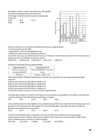 8) O gráfico mostra o número de pontos que cada jogador da seleção de basquete da escola marcou no 
último jogo. O número total de pontos marcados pela equipe foi: 
A) 54 B) 8 C) 12 
D) 58 E) 46 
9) Geni é cliente de um companhia telefônica que oferece o seguinte plano: 
• tarifa mensal fixa de R$ 18,00 
• gratuidade em 10 horas de ligações por mês 
• R$0,03 por cada minuto que exceder às 10 horas. 
Em janeiro, Geni usou seu telefone por 15 horas e 17 minutos, e em fevereiro por 9 horas e 55 minutos. Qual a despesa de Geni com telefone nesses dois meses? 
A) R$ 45,51 B) R$ 131,10 C) R$ 455,10 D) R$ 13,11 E)R$ 4,55 
10) Veja as promoções de dois supermercados: 
Joana quer comprar 12 latas de sorvete para a festa de seu aniversário. Em qual supermercado ela deve comprar? 
A) No A, pois economizará R$ 7,00 em relação ao B. 
B) No A, pois economizará R$ 6,00 em relação ao B. 
C) No B, pois economizará R$ 8,00 em relação ao A. 
D) No B, pois economizará R$ 6,00 em relação ao A. 
E) Tanto faz, porque o preço é o mesmo nos dois supermercados. 
11) Paulo quer comprar um sorvete com 4 bolas em uma sorveteria que dispõe de três sabores: açaí, baunilha e cajá. De quantos modos diferentes ele pode fazer a compra? 
A) 6 B) 9 C) 12 D)15 E)18 
12) A prefeitura de uma certa cidade fez uma campanha que permite trocar 4 garrafas de 1litro vazias por uma garrafa de 1 litro cheia de leite. Até quantos litros de leite pode obter uma pessoa que possua 43 dessas garrafas vazias fazendo trocas sucessivas? 
A) 11 B) 12 C) 13 D) 14 E) 15 
13) Uma linha de ônibus possui 12 paradas numa rua em linha reta. A distância entre duas paradas consecutivas é sempre a mesma. Sabe-se que a distância entre a terceira e a sexta paradas é 3300 metros. Qual é a distância entre a primeira e a última parada? 
A) 8, 4km B) 12,1km C) 9,9km D) 13,2km E) 9,075km 
23  