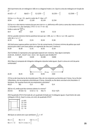 20) O perímetro de um retângulo é 100 cm e a diagonal mede x cm. Qual é a área do retângulo em função de x? 
A) ² B) ² C) ² D) ² E) ² 
21) Se x + y = 8 e xy = 15 , qual é o valor de x² + 6xy + y²? 
A) 64 B) 109 C) 120 D) 124 E) 154 
22) Se m e n são inteiros maiores do que zero com m < n, definimos m n como a soma dos inteiros entre m e n, incluindo m e n. Por exemplo, 8 = 5 + 6 + 7 + 8 = 26. 
Então o valor de 6 6 é: 
A) 4 B) 6 C) 8 D) 10 E) 12 
23) Se x,yezsão números inteiros positivos tais que xyz = 240 , xy + z = 46 e x + yz = 64 , qual é o 
valor de x + y + z ? 
A) 19 B) 20 C) 21 D) 24 E) 36 
24) Você possui apenas palitos com 6cm e 7cm de comprimento. O número mínimo de palitos que você precisa para cobrir com esses palitos um segmento de reta com 2 metros é: 
A) 29 B) 30 C) 31 D) 32 E) 33 
25) O símbolo representa uma operação especial com números. Veja alguns exemplos 
2 4=10 , 3 8=27 , 4 27 =112 , 5 1 = 10 . Quanto vale 4 (8 7)? 
A)19 B)39 C)120 D) 240 E)260 
26) A figura é composta de triângulos retângulos isósceles todos iguais. Qual é a área em cm2 da parte sombreada? 
A) 20 B) 25 C) 35 D) 45 E)50 
27) Se eu der duas barras de chocolate para Tião, ele me empresta sua bicicleta por 3 horas. Se eu lhe der 12bombons, ele me empresta a bicicleta por 2 horas. Amanhã, eu lhe darei uma barra de chocolate e 3 bombons. Por quantas horas ele me emprestará a bicicleta? 
A)1/2 B)1 C) 2 D)3 E) 4 
28) Se x>5, então qual dos números abaixo é o menor? 
(A) 5/x B) 5/(x +1) C) 5/ ( x −1) D)x / 5 E) (x +1)/5 
29) O quadrado STUV é formado de um quadrado limitado por 4 retângulos iguais. O perímetro de cada retângulo é 40 cm. Qual é a área, em cm2, do quadrado STUV? 
30) Quais os valores de x que satisfazem < ? 
A) < B) C) < < 
D) < E) < 25  