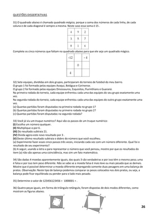 QUESTÕES DISSERTATIVAS 
31) O quadrado abaixo é chamado quadrado mágico, porque a soma dos números de cada linha, de cada coluna e de cada diagonal é sempre a mesma. Neste caso essa soma é 15 . 
Complete os cinco números que faltam no quadrado abaixo para que ele seja um quadrado mágico. 
32) Sete equipes, divididas em dois grupos, participaram do torneio de futebol do meu bairro. 
O grupo 1 foi formado pelas equipes Avaqui, Botágua e Corinense. 
O grupo 2 foi formado pelas equipes Dinossauros, Esquisitos, Flurinthians e Guaraná. 
Na primeira rodada do torneio, cada equipe enfrentou cada uma das equipes do seu grupo exatamente uma vez. 
Na segunda rodada do torneio, cada equipe enfrentou cada uma das equipes do outro grupo exatamente uma vez. 
(a) Quantas partidas foram disputadas na primeira rodada no grupo 1? 
(b) Quantas partidas foram disputadas na primeira rodada no grupo 2? 
(c) Quantas partidas foram disputadas na segunda rodada? 
33) Você já viu um truque numérico? Aqui vão os passos de um truque numérico: 
(I) Escolha um número qualquer. 
(II) Multiplique-o por 6 . 
(III) Do resultado subtraia 21. 
(IV) Divida agora este novo resultado por 3 . 
(V) Deste último resultado subtraia o dobro do número que você escolheu. 
(a) Experimente fazer esses cinco passos três vezes, iniciando cada vez com um número diferente. Qual foi o resultado de seu experimento? 
(b) A seguir, usando a letra x para representar o número que você pensou, mostre por que os resultados do item (a) não são apenas uma coincidência, mas sim um fato matemático. 
34) São dadas 4 moedas aparentemente iguais, das quais 3 são verdadeiras e por isso têm o mesmo peso; uma é falsa e por isso tem peso diferente. Não se sabe se a moeda falsa é mais leve ou mais pesada que as demais. Mostre que é possível determinar a moeda diferente empregando somente duas pesagens em uma balança de pratos. Observação: Neste tipo de balança podemos comparar os pesos colocados nos dois pratos, ou seja, a 
balança pode ficar equilibrada ou pender para o lado mais pesado. 
35) Determine o valor de 123456123456 ÷ 1000001 = . 
36) Quatro peças iguais, em forma de triângulo retângulo, foram dispostas de dois modos diferentes, como mostram as figuras abaixo. 
26  