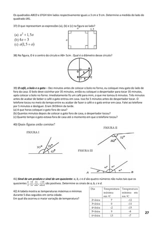 Os quadrados ABCD e EFGH têm lados respectivamente iguais a 3 cm e 9 cm. Determine a medida do lado do quadrado IJKL. 
37) O que representam as expressões (a), (b) e (c) na figura ao lado? 
38) Na figura, O é o centro do círculo e AB= 5cm . Qual é o diâmetro desse círculo? 
39) O café, o bolo e o gato – Dez minutos antes de colocar o bolo no forno, eu coloquei meu gato do lado de fora da casa. O bolo deve cozinhar por 35 minutos, então eu coloquei o despertador para tocar 35 minutos, após colocar o bolo no forno. Imediatamente fiz um café para mim, o que me tomou 6 minutos. Três minutos antes de acabar de beber o café o gato entrou em casa. Isso foi 5 minutos antes do despertador tocar. O telefone tocou no meio do tempo entre eu acabar de fazer o café e o gato entrar em casa. Falei ao telefone por 5 minutos e desliguei. Eram 3h59min da tarde. 
(a) A que horas coloquei o gato fora de casa? 
(b) Quantos minutos depois de colocar o gato fora de casa, o despertador tocou? 
(c) Quanto tempo o gato estava fora de casa até o momento em que o telefone tocou? 
40) Quais figuras estão corretas? 
41) Sinal de um produto e sinal de um quociente: a, b, c e d são quatro números não nulos tais que os quocientes , , , são positivos. Determine os sinais de a, b, c e d. 
42) A tabela mostra as temperaturas máximas e mínimas durante 5 dias seguidos em certa cidade. 
Em qual dia ocorreu o maior variação de temperatura? 
27  