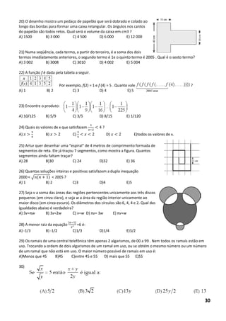 20) O desenho mostra um pedaço de papelão que será dobrado e colado ao longo das bordas para formar uma caixa retangular. Os ângulos nos cantos do papelão são todos retos. Qual será o volume da caixa em cm3 ? 
A) 1500 B) 3 000 C) 4 500 D) 6 000 E) 12 000 
21) Numa seqüência, cada termo, a partir do terceiro, é a soma dos dois termos imediatamente anteriores, o segundo termo é 1e o quinto termo é 2005 . Qual é o sexto termo? 
A) 3 002 B) 3008 C) 3010 D) 4 002 E) 5 004 
22) A função f é dada pela tabela a seguir. 
Por exemplo, f(2) = 1 e f (4) = 5 . Quanto vale ? 
A) 1 B) 2 C) 3 D) 4 E) 5 
23) Encontre o produto: 
A) 10/125 B) 5/9 C) 3/5 D) 8/15 E) 1/120 
24) Quais os valores de x que satisfazem < ? 
A) B) C) < < D) < E)todos os valores de x. 
25) Artur quer desenhar uma “espiral” de 4 metros de comprimento formada de segmentos de reta. Ele já traçou 7 segmentos, como mostra a figura. Quantos segmentos ainda faltam traçar? 
A) 28 B)30 C) 24 D)32 E) 36 
26) Quantas soluções inteiras e positivas satisfazem a dupla inequação 
2000 < √ ( ) < 2005 ? 
A) 1 B) 2 C)3 D)4 E)5 
27) Seja v a soma das áreas das regiões pertencentes unicamente aos três discos pequenos (em cinza claro), e seja w a área da região interior unicamente ao maior disco (em cinza escuro). Os diâmetros dos círculos são 6, 4, 4 e 2. Qual das igualdades abaixo é verdadeira? 
A) 3v=πw B) 3v=2w C) v=w D) πv= 3w E) πv=w 
28) A menor raiz da equação ² =6 é: 
A) -1/3 B) -1/2 C)1/3 D)1/4 E)3/2 
29) Os ramais de uma central telefônica têm apenas 2 algarismos, de 00 a 99 . Nem todos os ramais estão em uso. Trocando a ordem de dois algarismos de um ramal em uso, ou se obtém o mesmo número ou um número de um ramal que não está em uso. O maior número possível de ramais em uso é: 
A)Menos que 45 B)45 C)entre 45 e 55 D) mais que 55 E)55 
30) 
30  