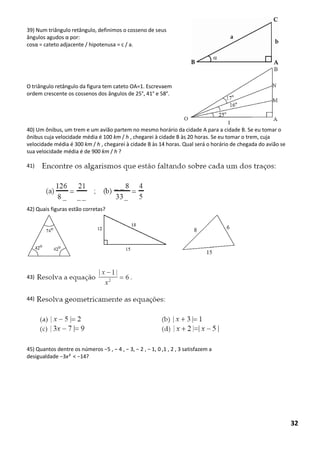 39) Num triângulo retângulo, definimos o cosseno de seus 
ângulos agudos α por: 
cosα = cateto adjacente / hipotenusa = c / a. 
O triângulo retângulo da figura tem cateto OA=1. Escrevaem 
ordem crescente os cossenos dos ângulos de 25°, 41° e 58°. 
40) Um ônibus, um trem e um avião partem no mesmo horário da cidade A para a cidade B. Se eu tomar o 
ônibus cuja velocidade média é 100 km / h , chegarei à cidade B às 20 horas. Se eu tomar o trem, cuja 
velocidade média é 300 km / h , chegarei à cidade B às 14 horas. Qual será o horário de chegada do avião se 
sua velocidade média é de 900 km / h ? 
41) 
42) Quais figuras estão corretas? 
43) 
44) 
45) Quantos dentre os números −5 , − 4 , − 3, − 2 , − 1, 0 ,1 , 2 , 3 satisfazem a 
desigualdade −3x² < −14? 
32 
