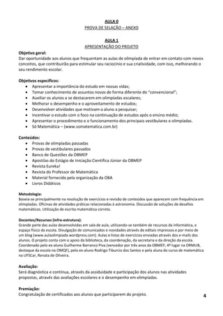 AULA 0 
PROVA DE SELAÇÃO – ANEXO 
AULA 1 
APRESENTAÇÃO DO PROJETO 
Objetivo geral: 
Dar oportunidade aos alunos que frequentam as aulas de olimpíada de entrar em contato com novos conceitos, que contribuirão para estimular seu raciocínio e sua criatividade, com isso, melhorando o seu rendimento escolar. 
Objetivos específicos: 
 Apresentar a importância do estudo em nossas vidas; 
 Tomar conhecimento de assuntos novos de forma diferente do “convencional”; 
 Auxiliar os alunos a se destacarem em olimpíadas escalares; 
 Melhorar o desempenho e o aproveitamento de estudos; 
 Desenvolver atividades que motivam o aluno a pesquisar; 
 Incentivar o estudo com o foco na continuação de estudos após o ensino médio; 
 Apresentar o procedimento e o funcionamento dos principais vestibulares e olimpíadas. 
 Só Matemática – (www.somatematica.com.br) 
Conteúdos: 
 Provas de olimpíadas passadas 
 Provas de vestibulares passados 
 Banco de Questões da OBMEP 
 Apostilas do Estágio de Iniciação Científica Júnior da OBMEP 
 Revista Eureka! 
 Revista do Professor de Matemática 
 Material fornecido pela organização da OBA 
 Livros Didáticos 
Metodologia: 
Baseia-se principalmente na resolução de exercícios e revisão de conteúdos que aparecem com frequência em olimpíadas. Oficinas de atividades práticas relacionadas à astronomia. Discussão de soluções de desafios matemáticos. Utilização de escrita matemática correta. 
Docentes/Recursos (infra-estrutura): 
Grande parte das aulas desenvolvidas em sala de aula, utilizando-se também de recursos da informática, e espaço físico da escola. Divulgação de comunicados e novidades através de editais impressos e por meio de um blog (www.aulaolimpiada.wordpress.com). Aulas e listas de exercícios enviadas através dos e-mails dos alunos. O projeto conta com o apoio da biblioteca, da coordenação, da secretaria e da direção da escola. Coordenado pelo ex-aluno Guilherme Barranco Piva (vencedor por três anos da OBMEP, 4º lugar na ORMUB, destaque da escola na OMQF), pelo ex-aluno Rodrigo Tiburcio dos Santos e pela aluna do curso de matemática na UFSCar, Renata de Oliveira. 
Avaliação: 
Será diagnóstica e contínua, através da assiduidade e participação dos alunos nas atividades propostas, através das avaliações escolares e o desempenho em olimpíadas. 
Premiação: 
Congratulação de certificados aos alunos que participarem do projeto. 4  