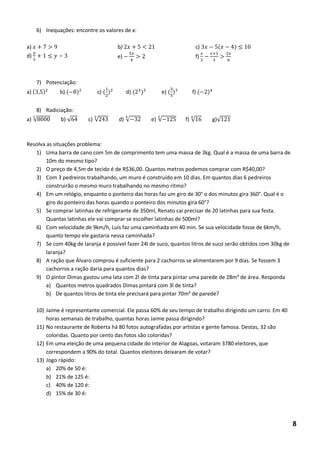 6) Inequações: encontre os valores de x: 
a) 
d) 
7) Potenciação: 
a) ( ) b) ( 8)² c) ( )² d) ( )² e) ( ) f) ( ) 
8) Radiciação: 
a) √8 b) √ c) √ d) √ e) √ f) √ g)√ 
Resolva as situações problema: 
1) Uma barra de cano com 5m de comprimento tem uma massa de 3kg. Qual é a massa de uma barra de 10m do mesmo tipo? 
2) O preço de 4,5m de tecido é de R$36,00. Quantos metros podemos comprar com R$40,00? 
3) Com 3 pedreiros trabalhando, um muro é construído em 10 dias. Em quantos dias 6 pedreiros construirão o mesmo muro trabalhando no mesmo ritmo? 
4) Em um relógio, enquanto o ponteiro das horas faz um giro de 30° o dos minutos gira 360°. Qual é o giro do ponteiro das horas quando o ponteiro dos minutos gira 60°? 
5) Se comprar latinhas de refrigerante de 350ml, Renato cai precisar de 20 latinhas para sua festa. Quantas latinhas ele vai comprar se escolher latinhas de 500ml? 
6) Com velocidade de 9km/h, Luís faz uma caminhada em 40 min. Se sua velocidade fosse de 6km/h, quanto tempo ele gastaria nessa caminhada? 
7) Se com 40kg de laranja é possível fazer 24l de suco, quantos litros de suco serão obtidos com 30kg de laranja? 
8) A ração que Álvaro comprou é suficiente para 2 cachorros se alimentarem por 9 dias. Se fossem 3 cachorros a ração daria para quantos dias? 
9) O pintor Dimas gastou uma lata com 2l de tinta para pintar uma parede de 28m² de área. Responda 
a) Quantos metros quadrados Dimas pintará com 3l de tinta? 
b) De quantos litros de tinta ele precisará para pintar 70m² de parede? 
10) Jaime é representante comercial. Ele passa 60% de seu tempo de trabalho dirigindo um carro. Em 40 horas semanais de trabalho, quantas horas Jaime passa dirigindo? 
11) No restaurante de Roberta há 80 fotos autografadas por artistas e gente famosa. Destas, 32 são coloridas. Quanto por cento das fotos são coloridas? 
12) Em uma eleição de uma pequena cidade do interior de Alagoas, votaram 3780 eleitores, que correspondem a 90% do total. Quantos eleitores deixaram de votar? 
13) Jogo rápido: 
a) 20% de 50 é: 
b) 21% de 125 é: 
c) 40% de 120 é: 
d) 15% de 30 é: 
b) 푥 < e) 푥 c) 푥 (푥 ) f) 푥 푥+ 푥 6 8  