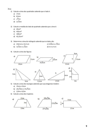 Área 
1) Calcule a área dos quadrados sabendo que o lado é: 
a) 17cm 
b) 8,5cm 
c) √ cm 
d) √ cm 
2) Calcule a medida do lado do quadrado sabendo que a área é: 
a) 45cm² 
b) 432cm² 
c) 169cm² 
d) 42,25cm² 
3) Determine a área do retângulo sabendo que os lados são: 
a) 23,8 cm e 12,2 cm c) √ cm e √ cm 
b) √ cm e √ cm d) ½ m e ¾ m 
4) Calcule a área das figuras 
5) Calcule a área dos losangos sabendo que suas diagonais medem: 
a) 15cm e 15cm 
b) √ cm e √ cm 
c) 1/3m e 5/2m 
6) Calcule a área dos trapézios 
9  