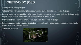 OBJETIVO DO JOGO
• A competição é dirigida por:
• Três árbitros – têm como função assegurarem o cumprimento das regras do jogo.
• Um marcador e o seu auxiliar – têm como funções o preenchimento do boletim de jogo, onde
registram os pontos marcados, as faltas pessoais e técnicas, etc.
• O cronometrista – verifica o tempo de jogo e os descontos de tempo
• Um operador de vinte e quatro segundos – controla os 24 segundos que cada equipe dispõe
para a execução de uma jogada
• Tabela de basquete
 