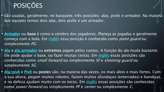 POSIÇÕES
• São usadas, geralmente, no basquete, três posições: alas, pivôs e armador. Na maioria
das equipes temos dois alas, dois pivôs e um armador.
• Armador ou base é como o cérebro dos jogadores. Planeja as jogadas e geralmente
começa com a bola. Em inglês essa posição é conhecida como point guard ou
simplesmente PG.
• Ala e ala/armador ou extremos jogam pelos cantos. A função do ala muda bastante.
Ele pode ajudar o base, ou fazer muitas cestas. Em inglês essas posições são
conhecidas como small forward ou simplesmente SF e shooting guard ou
simplesmente SG.
• Ala/pivô e Pivô ou postes são, na maioria das vezes, os mais altos e mais fortes. Com
a sua altura, pegam muitos rebotes, fazem muitos afundaços (enterradas) e bandejas,
e na defesa ajudam muito com os tocos. Em inglês essas posições são conhecidas
como power forward ou simplesmente PF e center ou simplesmente C.
 
