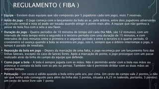 REGULAMENTO ( FIBA )
• Equipe - Existem duas equipes que são compostas por 5 jogadores cada (em jogo), mais 7 reservas.
• Início do jogo – O Jogo começa com o lançamento da bola ao ar, pelo árbitro, entre dois jogadores adversários
no círculo central e esta só pode ser tocada quando atingir o ponto mais alto. A equipe que não ganhou a
posse de bola fica com a seta a seu favor.
• Duração do jogo – Quatro períodos de 10 minutos de tempo útil cada (Na NBA, são 12 minutos), com um
intervalo de meio tempo entre o segundo e o terceiro período com uma duração de 15 minutos, e com
intervalos de dois minutos entre o primeiro e o segundo período e entre o terceiro e o quarto período. O
cronómetro só avança quando a bola se encontra em jogo, isto é, sempre que o árbitro interrompe o jogo, o
tempo é parado de imediato.
• Reposição da bola em jogo - Depois da marcação de uma falta, o jogo recomeça por um lançamento fora das
linhas laterais, excepto no caso de lances livres. Após a marcação de ponto, o jogo prossegue com um passe
realizado atrás da linha do campo da equipe que defende.
• Como jogar a bola - A bola é sempre jogada com as mãos. Não é permitido andar com a bola nas mãos ou
provocar o contato da bola com os pés ou pernas. Também não é permitido driblar com as duas mãos ao
mesmo tempo.
• Pontuação - Um cesto é válido quando a bola entra pelo aro, por cima. Um cesto de campo vale 2 pontos, a não
ser que tenha sido conseguido para além da linha dos 3 pontos, situada a 6,25 m (valendo, portanto, 3 pontos);
um cesto de lance livre vale 1 ponto
 