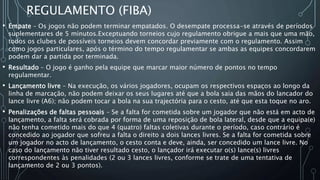 REGULAMENTO (FIBA)
• Empate – Os jogos não podem terminar empatados. O desempate processa-se através de períodos
suplementares de 5 minutos.Exceptuando torneios cujo regulamento obrigue a mais que uma mão,
todos os clubes de possíveis torneios devem concordar previamente com o regulamento. Assim
como jogos particulares, após o término do tempo regulamentar se ambas as equipes concordarem
podem dar a partida por terminada.
• Resultado – O jogo é ganho pela equipe que marcar maior número de pontos no tempo
regulamentar.
• Lançamento livre – Na execução, os vários jogadores, ocupam os respectivos espaços ao longo da
linha de marcação, não podem deixar os seus lugares até que a bola saia das mãos do lancador do
lance livre (A6); não podem tocar a bola na sua trajectória para o cesto, até que esta toque no aro.
• Penalizações de faltas pessoais – Se a falta for cometida sobre um jogador que não está em acto de
lançamento, a falta será cobrada por forma de uma reposição de bola lateral, desde que a equipa(e)
não tenha cometido mais do que 4 (quatro) faltas coletivas durante o período, caso contrário é
concedido ao jogador que sofreu a falta o direito a dois lances livres. Se a falta for cometida sobre
um jogador no acto de lançamento, o cesto conta e deve, ainda, ser concedido um lance livre. No
caso do lançamento não tiver resultado cesto, o lançador irá executar o(s) lance(s) livres
correspondentes às penalidades (2 ou 3 lances livres, conforme se trate de uma tentativa de
lançamento de 2 ou 3 pontos).
 