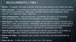 REGULAMENTO ( FIBA )
• Passos – O jogador não pode executar mais de quatro passos com a bola nas mãos.
• Faltas pessoais – É uma falta que envolve contacto com o adversário, e que consiste
nos seguintes parâmetros: Obstrução, Carregar, Marcar pela retaguarda, Deter,
Segurar, Uso ilegal das mãos, Empurrar.
• Falta antidesportiva – Falta pessoal que, no entender do árbitro, foi cometida
intencionalmente, com objectivo de prejudicar a equipa adversária.
• Falta técnica – Falta cometida por um jogador sem envolver contacto pessoal com o
adversário, como, por exemplo, contestação das decisões do árbitro, usando gestos,
atitudes ou vocabulário ofensivo, ou mesmo quando não levantar imediatamente o
braço quando solicitado pelo árbitro, após lhe ser assinalada uma falta.
• Falta da equipe – Se uma equipa cometer um total de quatro faltas, para todas as
outras faltas pessoais sofrerá a penalização de dois lançamentos livres.
• Número de faltas – Um jogador que cometer cinco faltas está desqualificado da
partida.
• Altura do aro - A altura do aro até o solo é de 3,05 metros.
 