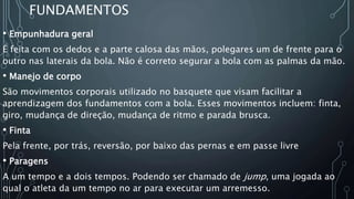 FUNDAMENTOS
• Empunhadura geral
É feita com os dedos e a parte calosa das mãos, polegares um de frente para o
outro nas laterais da bola. Não é correto segurar a bola com as palmas da mão.
• Manejo de corpo
São movimentos corporais utilizado no basquete que visam facilitar a
aprendizagem dos fundamentos com a bola. Esses movimentos incluem: finta,
giro, mudança de direção, mudança de ritmo e parada brusca.
• Finta
Pela frente, por trás, reversão, por baixo das pernas e em passe livre
• Paragens
A um tempo e a dois tempos. Podendo ser chamado de jump, uma jogada ao
qual o atleta da um tempo no ar para executar um arremesso.
 