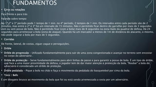 FUNDAMENTOS
• Giros ou rotações
Para frente e para trás
Falando sobre tempo:
No 1º,2º e 3º período pode 1 tempo de 1 min. no 4º período, 2 tempos de 1 min. Os intervalos entre cada período são de 2
minutos, mas entre o 2º e 3º há um intervalo de 15 minutos. Não é permitido ficar dentro do garrafão por mais de 3 segundos
com ou sem posse de bola. Não é permitido ficar (com a bola) mais de 8 segundos na zona (lado da quadra) de defesa. Há 24
segundos para arremessar a bola (zona de ataque). Quando há um marcador a menos de 1m de distância do atacante, o mesmo,
não pode segurar a bola por mais de 5 segundos.
• Corridas
De frente, lateral, de costas, zigue-zague e perseguições.
• Drible
• Drible de progressão – Utilizado fundamentalmente para sair de uma zona congestionada e avançar no terreno sem encostar
no corpo do adversário .
• Drible de protecção - Serve fundamentalmente para abrir linhas de passe e para garantir a posse de bola. É um tipo de drible,
que face a uma maior proximidade de defesa, o jogador tem de dar maior atenção à protecção da bola. "Roubar" a bola do
adversário é considerado um drible de proteção.
• Drible pedalada - Pique a bola no chão e faça o movimento da pedalada do basquetebol por cima da bola.
• Toco / Bafo
É um bloqueio brusco ao movimento da bola que foi ou está sendo arremessada a cesta por um adversário.
 