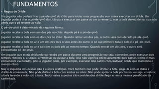 FUNDAMENTOS
• Regras de Drible
Um jogador não poderá tirar o pé-de-pivô do chão para iniciar uma progressão sem antes executar um drible. Um
jogador poderá tirar o pé-de-pivô do chão para executar um passe ou um arremesso, mas a bola deverá deixar sua mão
antes que o pé retorne ao solo.
O pé-de-pivô é determinado da seguinte forma:
Jogador recebe a bola com um dos pés no chão: Aquele pé é o pé-de-pivô.
Jogador recebe a bola com os dois pés no chão: Quando retirar um dos pés, o outro será considerado pé-de-pivô.
Jogador recebe a bola no ar e um dos pés toca o solo antes do outro: o pé que primeiro toca o solo é o pé-de-pivô.
Jogador recebe a bola no ar e cai com os dois pés ao mesmo tempo: Quando retirar um dos pés, o outro será
considerado pé de-pivô.
Um jogador que esteja driblando ou receba um passe durante uma progressão (ou seja, correndo), pode executar dois
tempos rítmicos e, a seguir, arremessar ou passar a bola; isso não significa necessariamente dois passos (como é mais
comumente executado), pois o jogador pode, por exemplo, executar dois saltos consecutivos; desde que mantenha o
mesmo ritmo.
Mas o esquema dos passos não é a única restrição. Você também não pode: driblar a bola, pegá-la com as mãos e
driblá-la novamente; Não pode driblar a bola com ambas as mãos; Não pode apoiar a bola por baixo, ou seja, conduzir
a bola levando a mão sob a bola. Todos estes aspectos são considerados drible ilegal e tem a mesma penalidade da
caminhada.
 