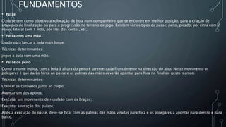 FUNDAMENTOS
• Passe
O passe tem como objetivo a colocação da bola num companheiro que se encontre em melhor posição, para a criação de
situações de finalização ou para a progressão no terreno de jogo. Existem vários tipos de passe: peito, picado, por cima com 2
mãos, lateral com 1 mão, por trás das costas, etc.
• Passe com uma mão
Usado para lançar a bola mais longe.
Técnicas determinantes:
jogue a bola com uma mão.
• Passe de peito
Como o nome indica, com a bola à altura do peito é arremessada frontalmente na direcção do alvo. Neste movimento os
polegares é que darão força ao passe e as palmas das mãos deverão apontar para fora no final do gesto técnico.
Técnicas determinantes:
Colocar os cotovelos junto ao corpo;
Avançar um dos apoios;
Executar um movimento de repulsão com os braços;
Executar a rotação dos pulsos;
Após a execução do passe, deve-se ficar com as palmas das mãos viradas para fora e os polegares a apontar para dentro e para
baixo.
 