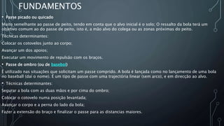 FUNDAMENTOS
• Passe picado ou quicado
Muito semelhante ao passe de peito, tendo em conta que o alvo inicial é o solo; O ressalto da bola terá um
objetivo comum ao do passe de peito, isto é, a mão alvo do colega ou as zonas próximas do peito.
Técnicas determinantes:
Colocar os cotovelos junto ao corpo;
Avançar um dos apoios;
Executar um movimento de repulsão com os braços.
• Passe de ombro (ou de basebol)
É utilizado nas situações que solicitam um passe comprido. A bola é lançada como no lançamento de uma bola
no baseball (daí o nome). É um tipo de passe com uma trajectória linear (sem arco), e em direcção ao alvo.
• Técnicas determinantes:
Segurar a bola com as duas mãos e por cima do ombro;
Colocar o cotovelo numa posição levantada;
Avançar o corpo e a perna do lado da bola;
Fazer a extensão do braço e finalizar o passe para as distancias maiores.
 