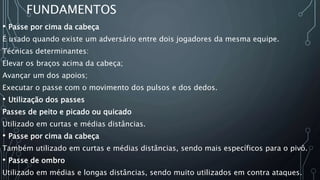 FUNDAMENTOS
• Passe por cima da cabeça
É usado quando existe um adversário entre dois jogadores da mesma equipe.
Técnicas determinantes:
Elevar os braços acima da cabeça;
Avançar um dos apoios;
Executar o passe com o movimento dos pulsos e dos dedos.
• Utilização dos passes
Passes de peito e picado ou quicado
Utilizado em curtas e médias distâncias.
• Passe por cima da cabeça
Também utilizado em curtas e médias distâncias, sendo mais específicos para o pivô.
• Passe de ombro
Utilizado em médias e longas distâncias, sendo muito utilizados em contra ataques.
 