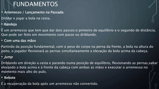 FUNDAMENTOS
• Arremesso / Lançamento na Passada
Driblar e jogar a bola na cesta.
• Bandeja
É um arremesso que tem que dar dois passos:o primeiro de equilíbrio e o segundo de distância.
Que pode ser feito em movimento com passe ou driblando.
• Com uma das mãos
Partindo da posição fundamental, com o peso do corpo na perna da frente, a bola na altura do
peito, o jogador flexionará as pernas simultaneamente a elevação da bola acima da cabeça.
• Jump
Driblando em direção a cesta e parando numa posição de equilíbrio, flexionando as pernas,saltar
elevando a bola acima e à frente da cabeça com ambas as mãos e executar o arremesso no
momento mais alto do pulo.
• Rebote
É a recuperação da bola após um arremesso não convertido.
 