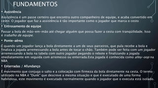 FUNDAMENTOS
• Assistência
Assistência é um passe certeiro que encontra outro companheiro de equipe, e acaba convertido em
cesto. O jogador que faz a assistência é tão importante como o jogador que marca o cesto
• Entrosamento de equipe
Passar a bola de mão-em-mão até chegar alguém que possa fazer a cesta com tranqüilidade. Isso
é trabalho de equipe.
• Ponte-aérea
É quando um jogador lança a bola diretamente a um de seus parceiros, que pula recebe a bola e
finaliza a jogada arremessando a bola antes de tocar o chão. Também pode ser feita com um jogador
arremessando a bola na tabela com outro jogador pegando o rebote e finalizando a jogada
imediatamente em seguida com arremesso ou enterrada.Esta jogada é conhecida como alley-oop na
NBA
• Enterradas / Afundanço
É movimento que conjuga o salto e a colocação com firmeza da bola diretamente na cesta. O termo
utilizado na NBA é "Dunk" que descreve a mesma situação e que é executado de uma forma
habilidosa, este movimento é executado normalmente quando o jogador que o executa está isolado.
 
