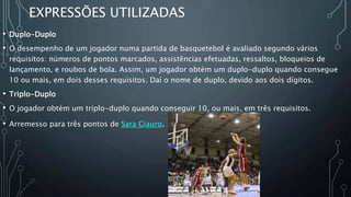 EXPRESSÕES UTILIZADAS
• Duplo-Duplo
• O desempenho de um jogador numa partida de basquetebol é avaliado segundo vários
requisitos: números de pontos marcados, assistências efetuadas, ressaltos, bloqueios de
lançamento, e roubos de bola. Assim, um jogador obtém um duplo-duplo quando consegue
10 ou mais, em dois desses requisitos. Daí o nome de duplo, devido aos dois dígitos.
• Triplo-Duplo
• O jogador obtém um triplo-duplo quando conseguir 10, ou mais, em três requisitos.
• Arremesso para três pontos de Sara Giauro.
 