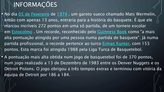 INFORMAÇÕES
• No dia 05 de Fevereiro de 1974 , um garoto sueco chamado Mats Wermelin,
então com apenas 13 anos, entraria para a história do basquete. É que ele
marcou incríveis 272 pontos em uma só partida, de um torneio escolar
em Estocolmo . Um recorde, reconhecido pelo Guinness Book como "a mais
alta pontuação atingida por uma pessoa numa partida de basquete". Já numa
partida profissional, o recorde pertence ao turco Erman Kunter, com 153
pontos. Esta marca foi atingida 1988 pela Liga Turca de Basquetebol.
• A pontuação mais alta obtida num jogo de basquetebol foi de 370 pontos,
num jogo realizado a 13 de Dezembro de 1983 entre os Denver Nuggets e os
Detroit Pistons. O jogo obrigou a três tempos extras e terminou com vitória da
equipa de Detroit por 186 a 184.
 