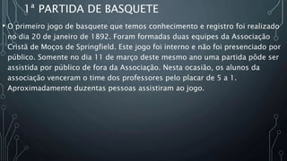 1ª PARTIDA DE BASQUETE
• O primeiro jogo de basquete que temos conhecimento e registro foi realizado
no dia 20 de janeiro de 1892. Foram formadas duas equipes da Associação
Cristã de Moços de Springfield. Este jogo foi interno e não foi presenciado por
público. Somente no dia 11 de março deste mesmo ano uma partida pôde ser
assistida por público de fora da Associação. Nesta ocasião, os alunos da
associação venceram o time dos professores pelo placar de 5 a 1.
Aproximadamente duzentas pessoas assistiram ao jogo.
 