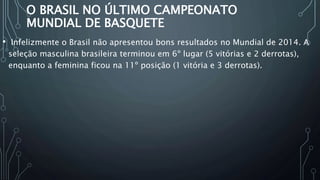 O BRASIL NO ÚLTIMO CAMPEONATO
MUNDIAL DE BASQUETE
• Infelizmente o Brasil não apresentou bons resultados no Mundial de 2014. A
seleção masculina brasileira terminou em 6º lugar (5 vitórias e 2 derrotas),
enquanto a feminina ficou na 11º posição (1 vitória e 3 derrotas).
 