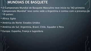 MUNDIAIS DE BASQUETE
• O Campeonato Mundial de Basquete Masculino teve início na “AO primeiro
Campeonato Mundial” teve como sede a Argentina e contou com a presença de
10 países:
• África: Egito
• América do Norte: Estados Unidos
• América do Sul: Argentina, Brasil, Chile, Equador e Peru
• Europa: Espanha, França e Iugoslávia
 