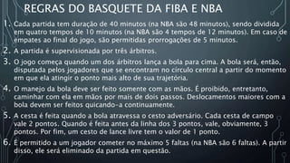 REGRAS DO BASQUETE DA FIBA E NBA
1. Cada partida tem duração de 40 minutos (na NBA são 48 minutos), sendo dividida
em quatro tempos de 10 minutos (na NBA são 4 tempos de 12 minutos). Em caso de
empates ao final do jogo, são permitidas prorrogações de 5 minutos.
2. A partida é supervisionada por três árbitros.
3. O jogo começa quando um dos árbitros lança a bola para cima. A bola será, então,
disputada pelos jogadores que se encontram no círculo central a partir do momento
em que ela atingir o ponto mais alto de sua trajetória.
4. O manejo da bola deve ser feito somente com as mãos. É proibido, entretanto,
caminhar com ela em mãos por mais de dois passos. Deslocamentos maiores com a
bola devem ser feitos quicando-a continuamente.
5. A cesta é feita quando a bola atravessa o cesto adversário. Cada cesta de campo
vale 2 pontos. Quando é feita antes da linha dos 3 pontos, vale, obviamente, 3
pontos. Por fim, um cesto de lance livre tem o valor de 1 ponto.
6. É permitido a um jogador cometer no máximo 5 faltas (na NBA são 6 faltas). A partir
disso, ele será eliminado da partida em questão.
 