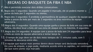 REGRAS DO BASQUETE DA FIBA E NBA
7. Não é permitido executar dois dribles consecutivos.
8. Regra dos 5 segundos: Quando um jogador é marcado, ele só poderá manter a
posse da bola por 5 segundos ou menos.
9. Regra dos 3 segundos: É proibida a permanência de qualquer jogador da equipe que
tenha a posse da bola por mais de 3 segundos na área restritiva da equipe
adversária.
10.Regra dos 8 segundos: Quando uma equipe ganha a posse da bola em sua zona de
defesa, ela deve levar a bola até sua zona de ataque em, no máximo, 8 segundos.
11.Regra dos 24 segundos: A equipe com a posse de bola tem 24 segundos para levar
a bola ao cesto da equipe adversária e tentar lançá-la.
12. O tempo de jogo deve ser de dois meio-tempos de 15 minutos cada, com 5
minutos de descanso entre eles.
13.A equipe que marcar mais pontos dentro deste tempo será declarada vencedora.
Em caso de empate, o jogo pode, mediante acordo entre os capitães, ser continuado
até que outro ponto seja marcado.
 