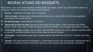 REGRAS ATUAIS DO BASQUETE
Nos últimos anos ocorreram algumas modificações nas regras, sendo que, destacamos abaixo as
principais regras que norteiam a prática deste esporte:
1. Equipe: 5 jogadores em jogo, com 7 reservas.
2. Início do jogo: começa com o lançamento da bola no ar, pelo árbitro, entre dois jogadores
adversários no círculo central.
3. Duração do jogo: 4 períodos de 10 minutos.
4. Reposição da bola em jogo: depois da marcação de uma falta, o jogo recomeça nas linhas
laterais. Após uma cesta, a bola recomeça na linha de fundo com a equipe que sofreu o ponto.
5. Como jogar a bola: sempre com as mãos, não podendo andar com a bola, apenas usando drible
ou passes. É proibido driblar com as duas mãos ao mesmo tempo.
6. Pontuação: 1 ponto para lance livre, 2 pontos dentro da linha dos 6,25 m e 3 pontos atrás dos
6,25 m.
7. Empate: não pode terminar empatado e o desempate ocorre com um período suplementar de 5
minutos ou quantos forem necessários para que uma equipe seja considerada vencedora.
 