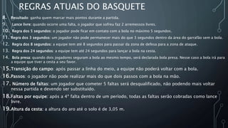 REGRAS ATUAIS DO BASQUETE
8. Resultado: ganha quem marcar mais pontos durante a partida.
9. Lance livre: quando ocorre uma falta, o jogador que sofreu faz 2 arremessos livres.
10. Regra dos 5 segundos: o jogador pode ficar em contato com a bola no máximo 5 segundos.
11. Regra dos 3 segundos: um jogador não pode permanecer mais do que 3 segundos dentro da área do garrafão sem a bola.
12. Regra dos 8 segundos: a equipe tem até 8 segundos para passar da zona de defesa para a zona de ataque.
13. Regra dos 24 segundos: a equipe tem até 24 segundos para lançar a bola na cesta.
14. Bola presa: quando dois jogadores seguram a bola ao mesmo tempo, será declarada bola presa. Nesse caso a bola irá para
a equipe que tiver a cesta a seu favor.
15.Transição do campo: após passar a linha do meio, a equipe não poderá voltar com a bola.
16.Passos: o jogador não pode realizar mais do que dois passos com a bola na mão.
17. Número de faltas: um jogador que cometer 5 faltas será desqualificado, não podendo mais voltar
nessa partida e devendo ser substituído.
18.Faltas por equipe: após a 4ª falta dentro de um período, todas as faltas serão cobradas como lance
livre.
19.Altura da cesta: a altura do aro até o solo é de 3,05 m.
 