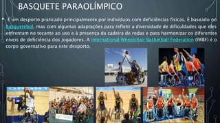 BASQUETE PARAOLÍMPICO
• É um desporto praticado principalmente por indivíduos com deficiências físicas. É baseado no
basquetebol, mas com algumas adaptações para refletir a diversidade de dificuldades que eles
enfrentam no tocante ao uso e à presença da cadeira de rodas e para harmonizar os diferentes
níveis de deficiência dos jogadores. A International Wheelchair Basketball Federation (IWBF) é o
corpo governativo para este desporto.
 