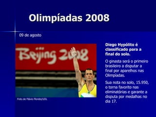 Olimpíadas 2008 Diego Hypólito é classificado para a final do solo. O ginasta será o primeiro brasileiro a disputar a final por aparelhos nas Olimpíadas. Sua nota no solo, 15.950, o torna favorito nas eliminatórias e garante a disputa por medalhas no dia 17. 09 de agosto Foto de Flávio Florido/UOL 