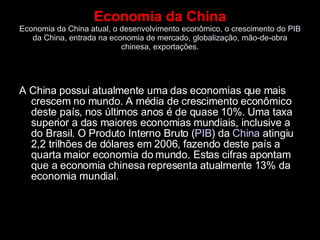 Economia da China Economia da China atual, o desenvolvimento econômico, o crescimento do PIB da China, entrada na economia de mercado, globalização, mão-de-obra chinesa, exportações. A China possui atualmente uma das economias que mais crescem no mundo. A média de crescimento econômico deste país, nos últimos anos é de quase 10%. Uma taxa superior a das maiores economias mundiais, inclusive a do Brasil. O Produto Interno Bruto ( PIB ) da  China  atingiu 2,2 trilhões de dólares em 2006, fazendo deste país a quarta maior economia do mundo. Estas cifras apontam que a economia chinesa representa atualmente 13% da economia mundial. 