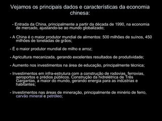 Vejamos os principais dados e características da economia chinesa: - Entrada da China, principalmente a partir da década de 1990, na economia de mercado, ajustando-se ao mundo globalizado; - A China é o maior produtor mundial de alimentos: 500 milhões de suínos, 450 milhões de toneladas de grãos; - É o maior produtor mundial de milho e arroz; - Agricultura mecanizada, gerando excelentes resultados de produtividade; - Aumento nos investimentos na área de educação, principalmente técnica; - Investimentos em infra-estrutura com a construção de rodovias, ferrovias, aeroportos e prédios públicos. Construção da hidrelétrica de Três Gargantas, a maior do mundo, gerando energia para as indústrias e habitantes; - Investimentos nas áreas de mineração, principalmente de minério de ferro,  carvão mineral  e  petróleo ; 