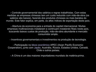 - Controle governamental dos salários e regras trabalhistas. Com estas medidas as empresas chinesas tem um custo reduzido com mão-de-obra (os salários são baixos), fazendo dos produtos chineses os mais baratos do mundo. Este fator explica, em parte, os altos índices de exportação deste país. - Abertura da economia para a entrada do capital internacional. Muitas empresas multinacionais instalaram e continuam instalando filiais neste país, buscando baixos custos de produção, mão-de-obra abundante e mercado consumidor amplo. - Incentivos governamentais e investimentos na produção de tecnologia. - Participação no  bloco econômico  APEC (Asian Pacific Economic Cooperation), junto com  Japão , Austrália, Rússia, Estados Unidos, Canadá, Chile e outros países; - A China é um dos maiores importadores mundiais de matéria-prima.   
