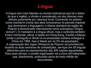 Língua A língua com mais falantes no mundo (calcula-se que há o dobro do que o inglês), o chinês é considerado um dos idiomas mais difíceis justamente por natureza tonal. Conhecido no exterior como mandarim (nome dos altos funcionários no período imperial que dominaram a linguagem), o idioma standard da região de Pequim é denominado internamente como putonghua (“língua comum”). O mandarim é a língua oficial, mas o cantonês também é bem conhecido, afinal, é falado em Hong Kong, Cantão e Macau (onde o português é oficial na ex-possessão lusitana entregue à China em 1999, mas é falado por só 5% da população). A organização dos Jogos Olímpicos de Pequim vai providenciar, durante as duas semanas de competições, serviços em 55 línguas diferentes para os representantes das 205 nações aguardadas. Para esse serviço, o comité organizador vai a cinco mil intérpretes que, diariamente, produzirão cerca de meio milhão de documentos . 
