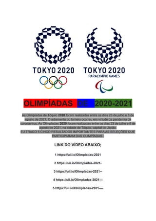 OLIMPÍADAS DE 2020-2021
As Olimpíadas de Tóquio 2020 foram realizadas entre os dias 23 de julho e 8 de
agosto de 2021. O adiamento do torneio ocorreu em virtude da pandemia de
coronavírus. As Olimpíadas 2020 foram realizadas entre os dias 23 de julho e 8 de
agosto de 2021, na cidade de Tóquio, capital do Japão.
EU TRAGO 5 CINCO RESULTADOS IMPORTANTES PARA AS SELEÇÕES QUE
PARTICIPARAM DAS OLIMPÍADAS..
LINK DO VÍDEO ABAIXO;
1 https://uii.io/OlimpIadas-2021
2 https://uii.io/OlimpIadas-2021-
3 https://uii.io/OlimpIadas-2021--
4 https://uii.io/OlimpIadas-2021---
5 https://uii.io/OlimpIadas-2021----
 