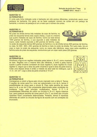 Solução Oa prova da 1" fase
Somando n0y0s talenloí paÍa o BÍasil
                                                                     OBMEP 2012- Nível 1

   QUESTÃO 1O
   ALTERNATIVA C
   O corte pela linha indicada corta o barbante em oito pontos diferentes, produzindo assim nove
   pedaços de barbante. Em geral, ao se fazer qualquer número de cortes em um pedaço de
   barbante, o número de pedaços é um a mais que o número de cortes.


   QUESTÃO 11
   ALTERNATIVA D
   No prato da direita temos três metades de copo de farinha; no
   prato da esquerda temos dois copos cheios, o que é o mesmo
   que quatro metades de copo de farinha. Como ao todo temos
   1400 gramas de farinha, o que equivale a sete metades de
   copos, cada metade equivale a 200 gramas de farinha. Logo,
   no prato da esquerda temos 800 gramas de farinha e no da direita temos 600 gramas de farinha,
   ou seja, há 800-600 =200 gramas de farinha a mais no prato da direita. Por outro lado, há um
   copo a mais no prato da esquerda; como os copos são idênticos, esse copo extra equilibra a
   farinha extra do prato da esquerda; concluímos que um copo vazio pesa 200 gramas.


   QUESTAO í2
   ALTERNATIVA A
   Dividimos a figura em regiões indicadas pelas letras A, B e C, como mostrado
   ao lado. Regiões com a mesma letra são idênticas, e tanto a parte branca
   quanto a parte cinzenta consistem de duas regiões A, duas regiões B e duas
   regiões C; segue que a área da parte cinzenta é igual à área da parte branca.
   Cada uma dessas áreas é então a metade da área total do retângulo, que é
    4x5=20 cm2. Logo a área da parte cinzenta é 10 cm2.

   QUESTÃO 13
   ALTERNATIVA D
   Começamos a colorir a figura pelo círculo marcado com a letra A. Temos
   3 opções de cores para A e, uma vez selecionada a cor de A, temos 2
   possibilidades de cores para o círculo B. Para cada escolha de cores
   para A e B, a cor de C fica unicamente determinada pelas condições do
   problema. Logo, pelo princípio multiplicativo, temos i *. f ,o l - Q
   possibilidades diferentes de colorir os círculos A, B e C. Agora notamos
   que, para qualquer escolha de cores para A, B e C, as cores dos círculos
   restantes ficam unicamente determinadas. Portanto, temos 6 maneiras
   diferentes de colorir os círculos da figura de acordo com as condições do
   enunciado.
 